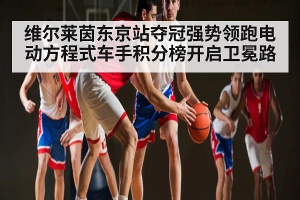 维尔莱茵东京站夺冠强势领跑电动方程式车手积分榜开启卫冕路